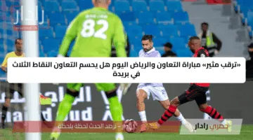 «ترقب مثير» مباراة التعاون والرياض اليوم هل يحسم التعاون النقاط الثلاث في بريدة