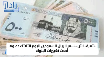 «تعرف الآن» سعر الريال السعودى اليوم الثلاثاء 27 وما أحدث تغييرات البنوك