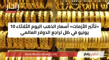 «تأثير الأزمات» أسعار الذهب اليوم الثلاثاء 10 يونيو في ظل تراجع الدولار العالمي
