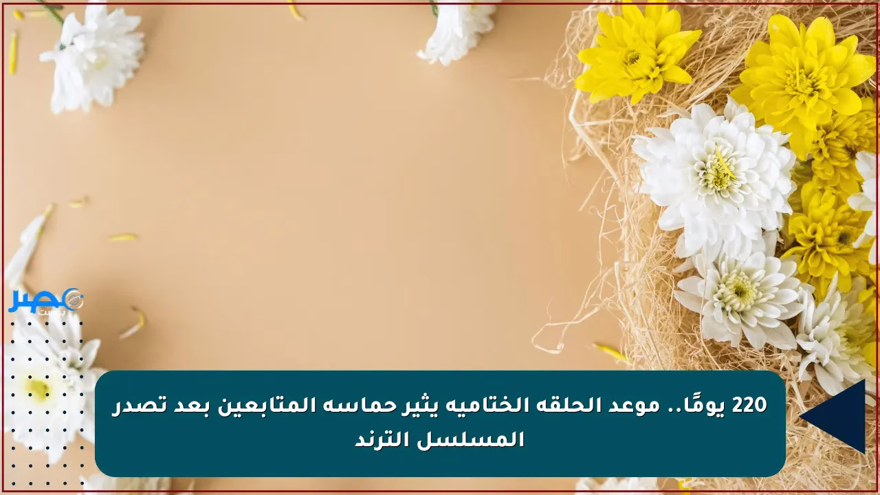 موعد الحلقة الختامية بعد 220 يومًا يشعل حماسة المتابعين وترند المسلسل يستمر